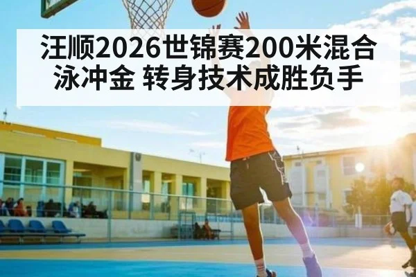 汪顺2026世锦赛200米混合泳冲金 转身技术成胜负手